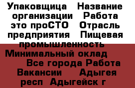 Упаковщица › Название организации ­ Работа-это проСТО › Отрасль предприятия ­ Пищевая промышленность › Минимальный оклад ­ 20 000 - Все города Работа » Вакансии   . Адыгея респ.,Адыгейск г.